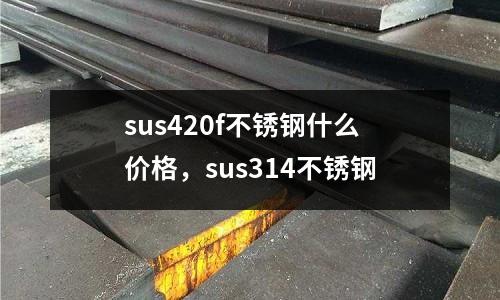 sus420f不銹鋼什么價格，sus314不銹鋼