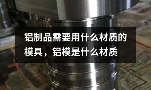 鋁制品需要用什么材質的模具，鋁模是什么材質