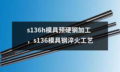 s136h模具預硬鋼加工，s136模具鋼淬火工藝