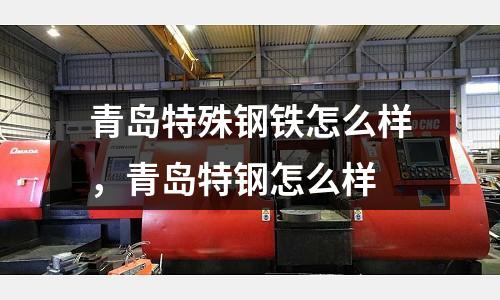 青島特殊鋼鐵怎么樣,青島特鋼怎么樣
