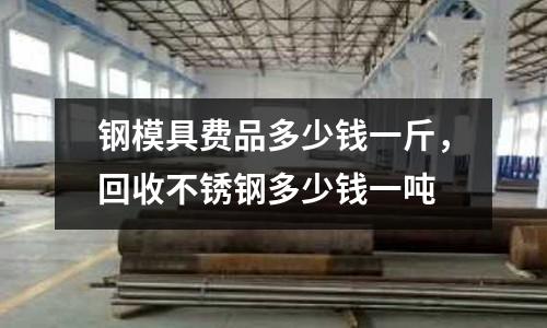 鋼模具費(fèi)品多少錢一斤，回收不銹鋼多少錢一噸