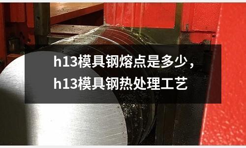h13模具鋼熔點(diǎn)是多少，h13模具鋼熱處理工藝