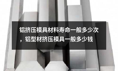 鋁擠壓模具材料壽命一般多少次，鋁型材擠壓模具一般多少錢