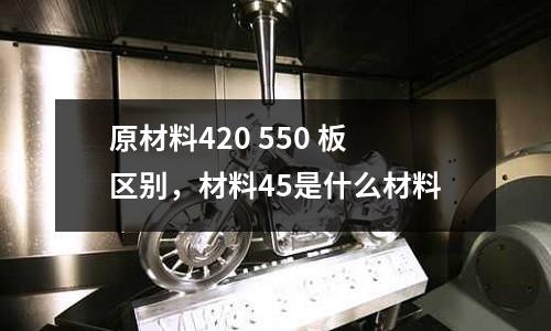 原材料420 550 板區(qū)別，材料45是什么材料