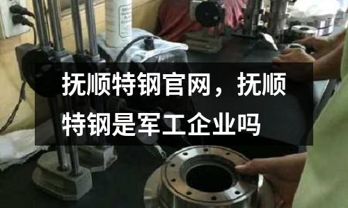 撫順特鋼官網(wǎng)，撫順特鋼是軍工企業(yè)嗎