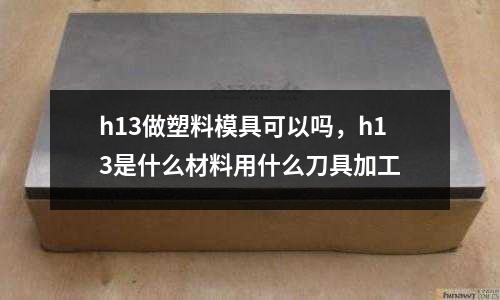 h13做塑料模具可以嗎，h13是什么材料用什么刀具加工