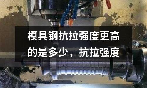 模具鋼抗拉強(qiáng)度更高的是多少，抗拉強(qiáng)度