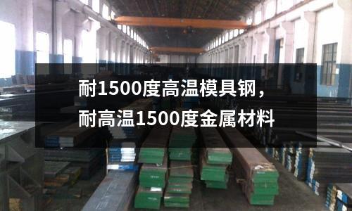 耐1500度高溫模具鋼，耐高溫1500度金屬材料