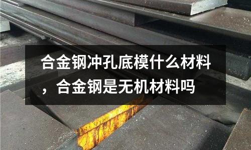 合金鋼沖孔底模什么材料，合金鋼是無機材料嗎