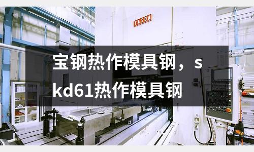寶鋼熱作模具鋼，skd61熱作模具鋼