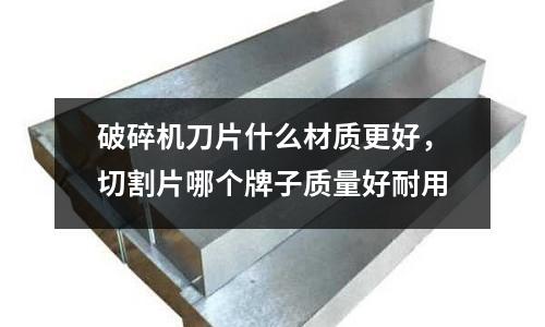 破碎機刀片什么材質更好，切割片哪個牌子質量好耐用