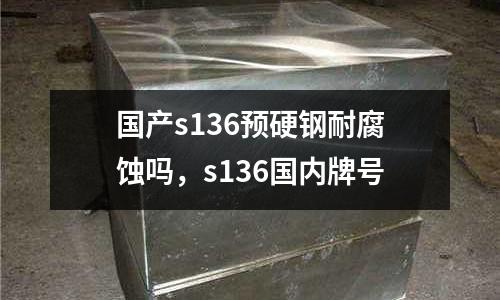 國產s136預硬鋼耐腐蝕嗎，s136國內牌號