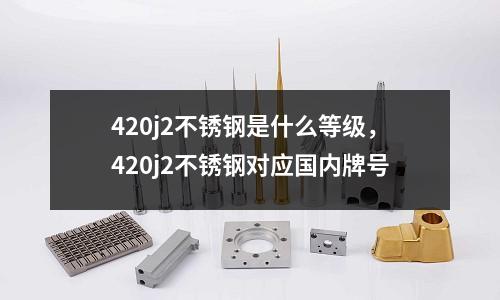 420j2不銹鋼是什么等級，420j2不銹鋼對應(yīng)國內(nèi)牌號