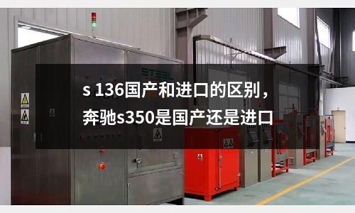 s 136國產(chǎn)和進(jìn)口的區(qū)別，奔馳s350是國產(chǎn)還是進(jìn)口