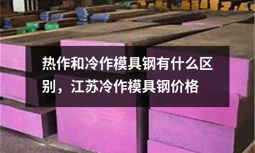 熱作和冷作模具鋼有什么區別,江蘇冷作模具鋼價格