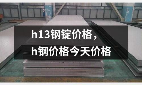 h13鋼錠價格，h鋼價格今天價格