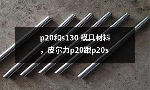 p20和s130 模具材料，皮爾力p20跟p20s