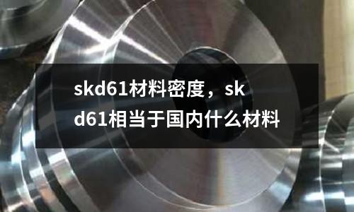skd61材料密度，skd61相當于國內什么材料