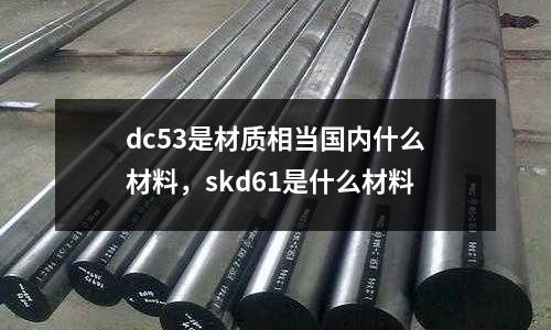 dc53是材質相當國內什么材料，skd61是什么材料