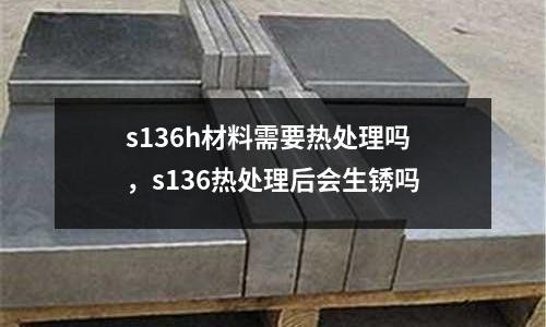 s136h材料需要熱處理嗎，s136熱處理后會生銹嗎