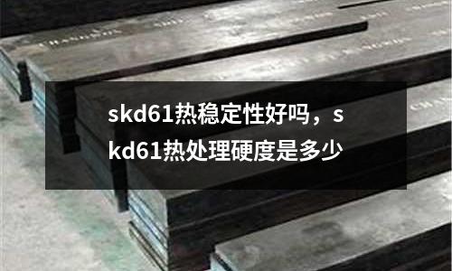 skd61熱穩定性好嗎，skd61熱處理硬度是多少