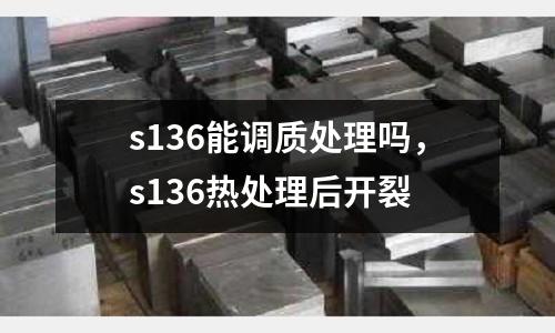 s136能調質處理嗎，s136熱處理后開裂