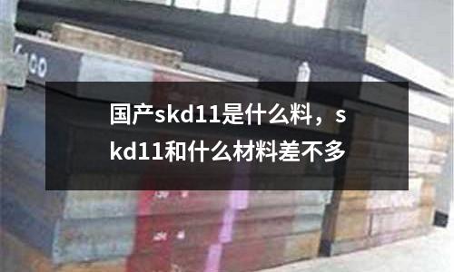 國產(chǎn)skd11是什么料，skd11和什么材料差不多