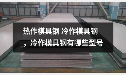 熱作模具鋼 冷作模具鋼，冷作模具鋼有哪些型號