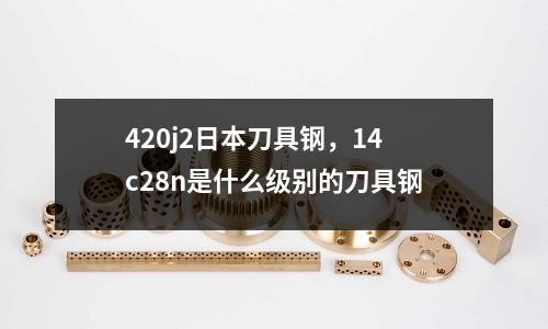 420j2日本刀具鋼，14c28n是什么級別的刀具鋼