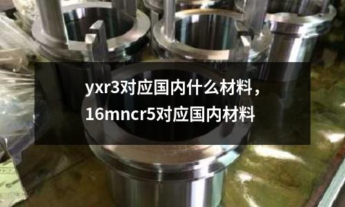yxr3對應國內什么材料，16mncr5對應國內材料