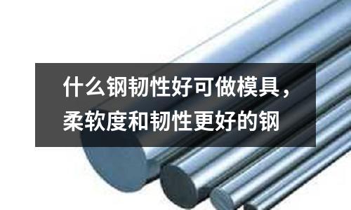 什么鋼韌性好可做模具,柔軟度和韌性更好的鋼