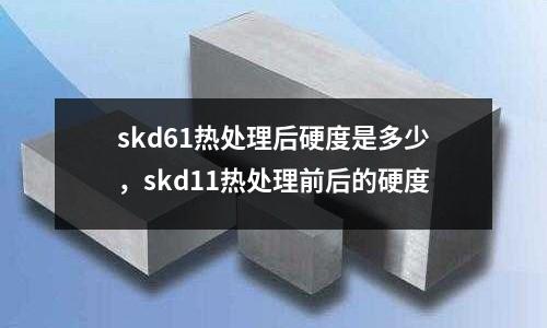 skd61熱處理后硬度是多少，skd11熱處理前后的硬度