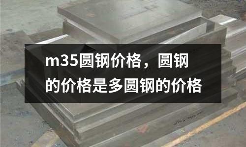 m35圓鋼價(jià)格，圓鋼的價(jià)格是多圓鋼的價(jià)格