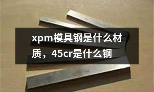 xpm模具鋼是什么材質，45cr是什么鋼