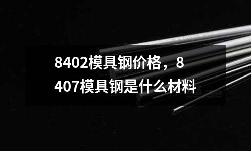 8402模具鋼價格，8407模具鋼是什么材料