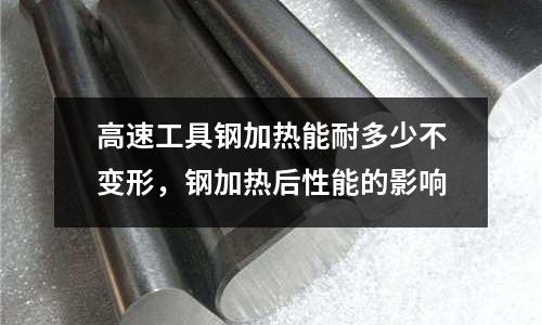 高速工具鋼加熱能耐多少不變形，鋼加熱后性能的影響