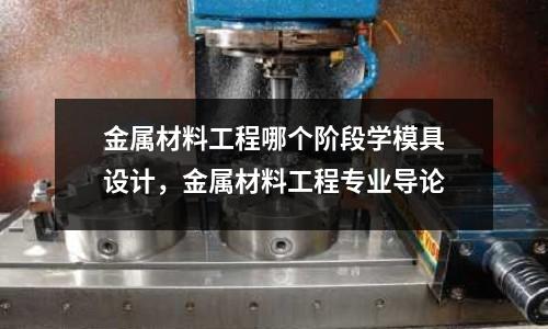 金屬材料工程哪個階段學模具設計，金屬材料工程專業導論