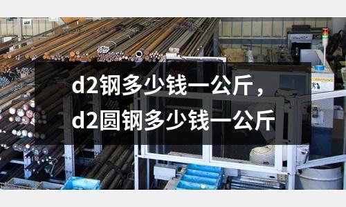d2鋼多少錢一公斤，d2圓鋼多少錢一公斤