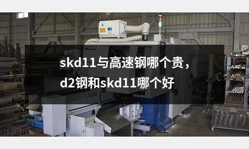 skd11與高速鋼哪個貴，d2鋼和skd11哪個好