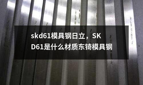 skd61模具鋼日立，SKD61是什么材質(zhì)東锜模具鋼