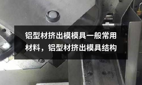 鋁型材擠出模模具一般常用材料，鋁型材擠出模具結構