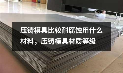 壓鑄模具比較耐腐蝕用什么材料，壓鑄模具材質等級