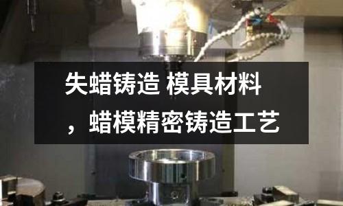 失蠟鑄造 模具材料，蠟模精密鑄造工藝