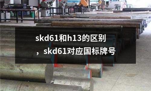 skd61和h13的區別，skd61對應國標牌號