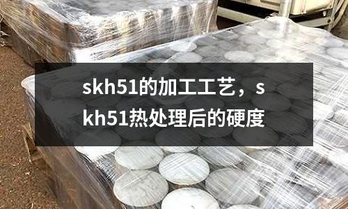 skh51的加工工藝，skh51熱處理后的硬度