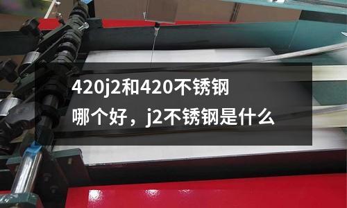 420j2和420不銹鋼哪個好，j2不銹鋼是什么