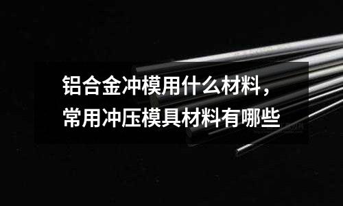 鋁合金沖模用什么材料，常用沖壓模具材料有哪些