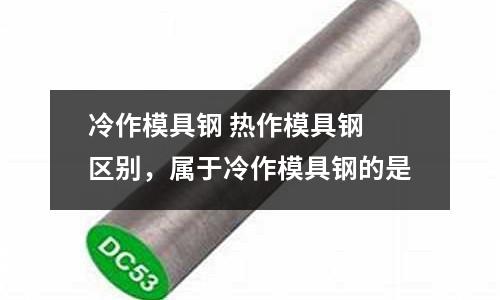 冷作模具鋼 熱作模具鋼 區別，屬于冷作模具鋼的是