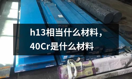 h13相當什么材料，40Cr是什么材料