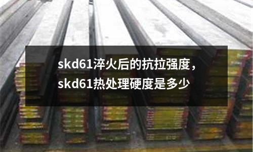 skd61淬火后的抗拉強度，skd61熱處理硬度是多少